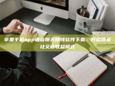 蚌埠苹果手机app语音聊天赚钱软件下载：开启语音社交新收益模式